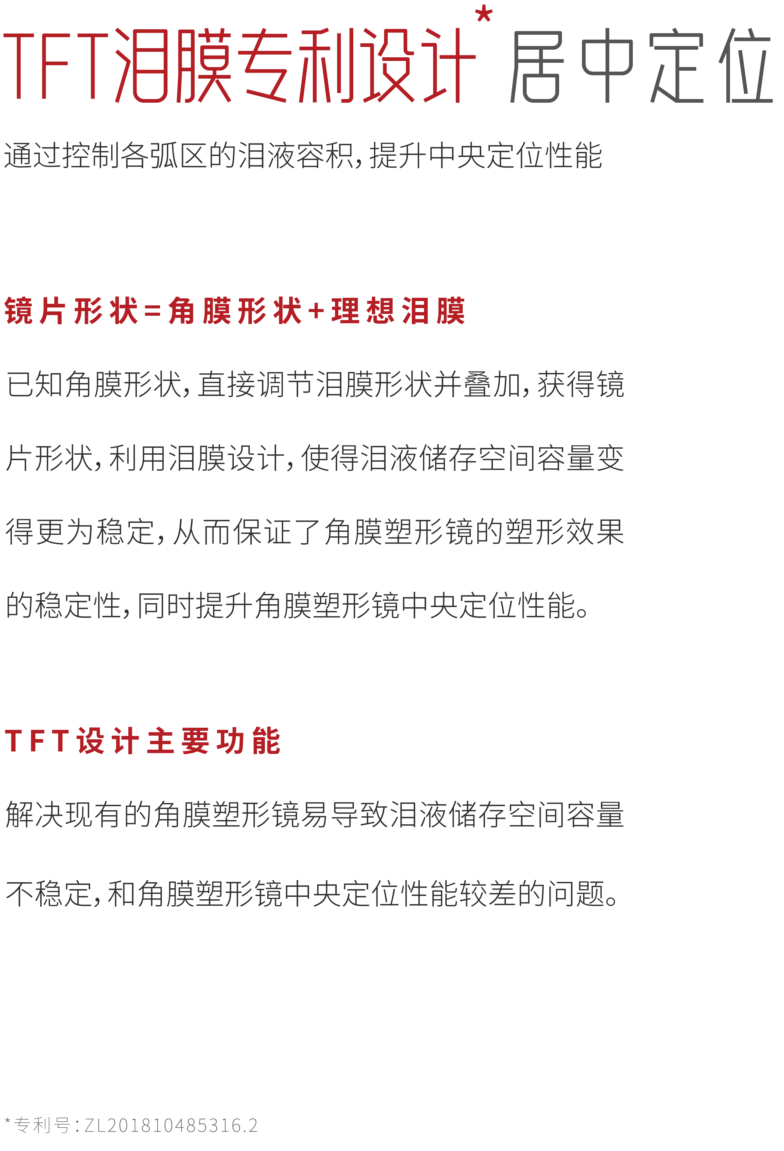 TFT泪膜专利设计居中定位
通过控制各弧区的泪液容积，提升中央定位性能
镜片形状=角膜形状+理想泪膜
已知角膜形状，直接调节泪膜形状并叠加，获得镜片形状，利用泪膜设计，使得泪液储存空间容量变得更为稳定，从而保证了角膜塑形镜的塑形效果
的稳定性，同时提升角膜塑形镜中央定位性能。
TFT设计主要功能
解决现有的角膜塑形镜易导致泪液储存空间容量
不稳定，和角膜塑形镜中央定位性能较差的问题。