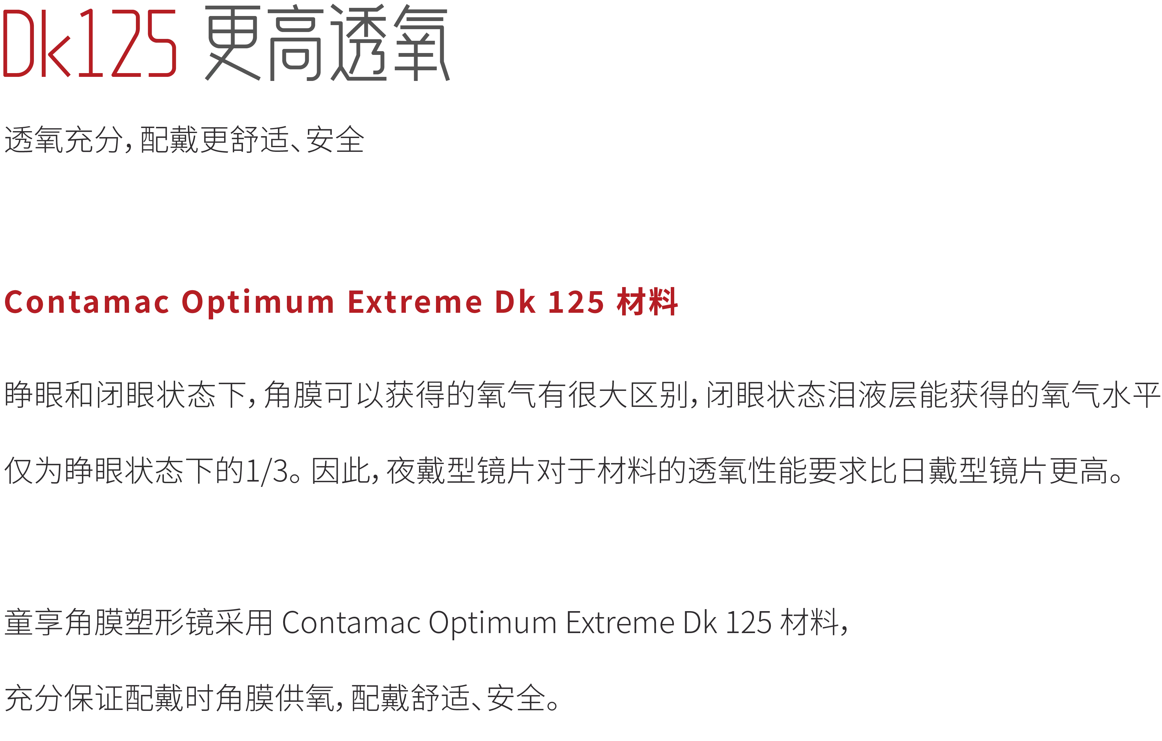 Dk125更高透氧
透氧充分，配戴更舒适、安全
Contamac Optimum Extreme Dk 125 材料
睁眼和闭眼状态下，角膜可以获得的氧气有很大区别，闭眼状态泪液层能获得的氧气水平
仅为睁眼状态下的1/3。因此，夜戴型镜片对于材料的透氧性能要求比日戴型镜片更高。
童享角膜塑形镜采用Contamac Optimum Extreme Dk125材料，
充分保证配戴时角膜供氧，配戴舒适、安全。